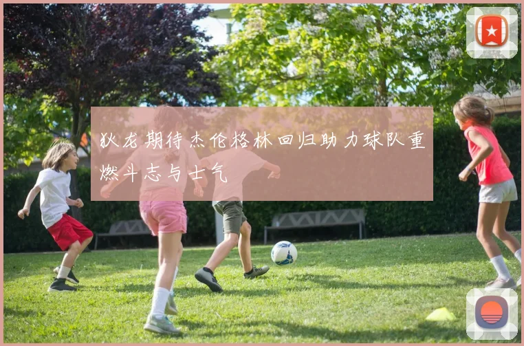 狄龙期待杰伦格林回归助力球队重燃斗志与士气