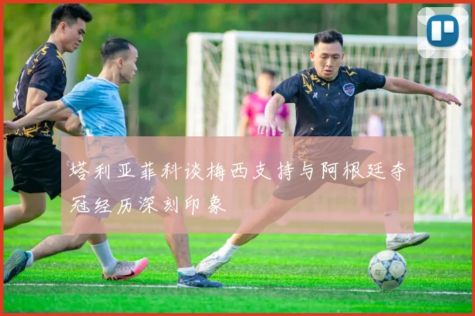 塔利亚菲科谈梅西支持与阿根廷夺冠经历深刻印象