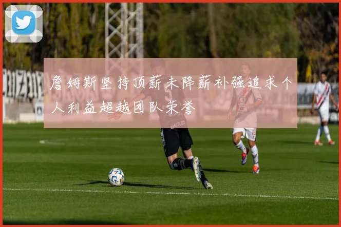 詹姆斯坚持顶薪未降薪补强追求个人利益超越团队荣誉