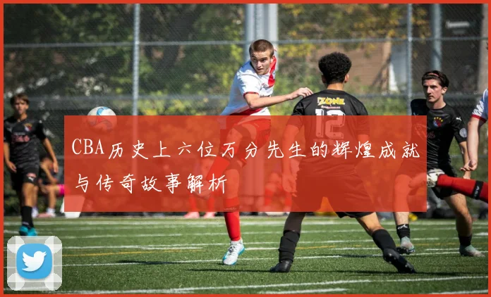 CBA历史上六位万分先生的辉煌成就与传奇故事解析