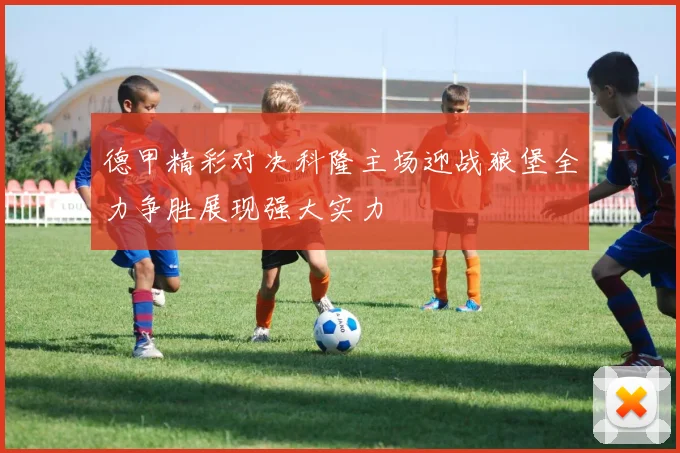 德甲精彩对决科隆主场迎战狼堡全力争胜展现强大实力
