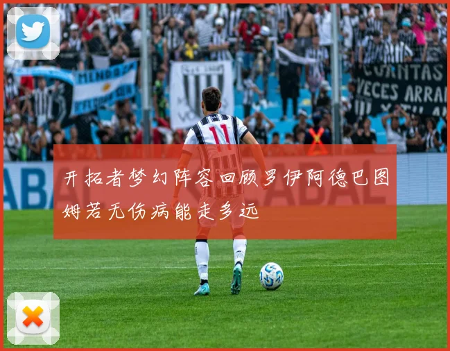 开拓者梦幻阵容回顾罗伊阿德巴图姆若无伤病能走多远