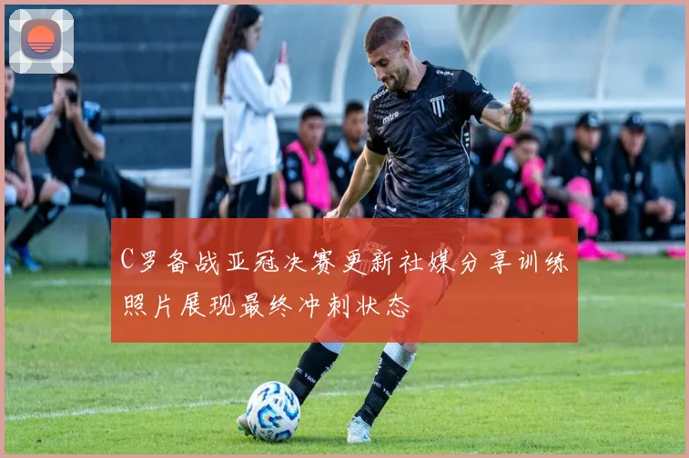 C罗备战亚冠决赛更新社媒分享训练照片展现最终冲刺状态