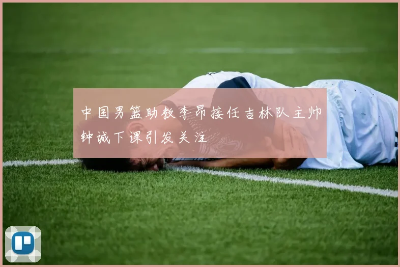 中国男篮助教李昂接任吉林队主帅钟诚下课引发关注