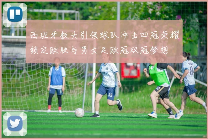 西班牙教头引领球队冲击四冠荣耀锁定欧联与男女足欧冠双冠梦想