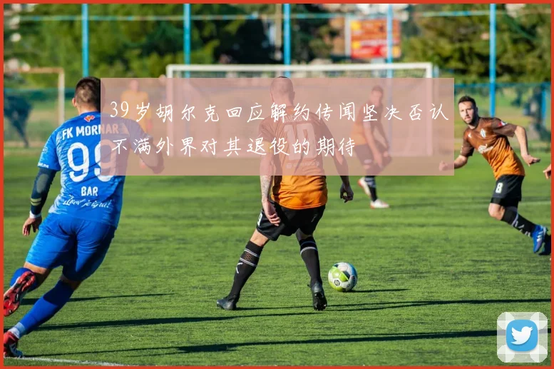 39岁胡尔克回应解约传闻坚决否认不满外界对其退役的期待