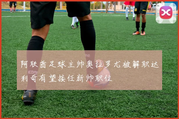 阿联酋足球主帅奥拉罗尤被解职达利奇有望接任新帅职位